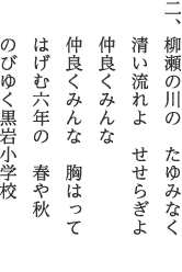 二、柳瀬の川の　たゆみなく 清い流れよ　せせらぎよ 仲良くみんな 仲良くみんな　胸はって はげむ六年の　春や秋 のびゆく黒岩小学校